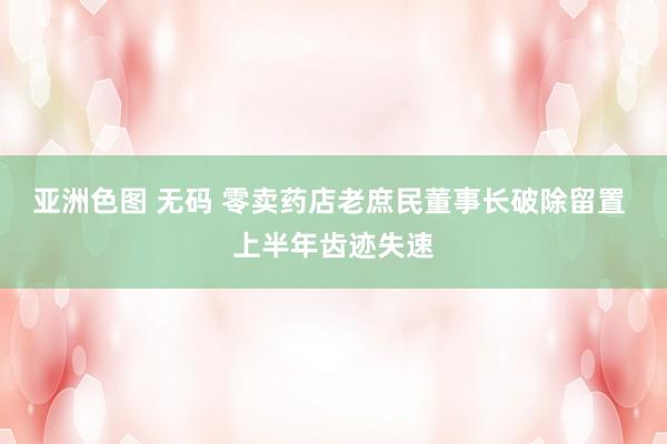 亚洲色图 无码 零卖药店老庶民董事长破除留置 上半年齿迹失速