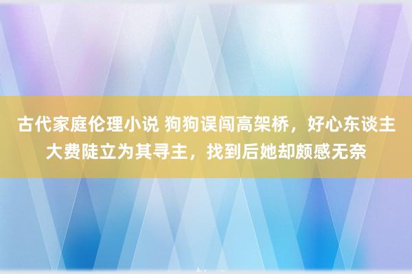 古代家庭伦理小说 狗狗误闯高架桥，好心东谈主大费陡立为其寻主，找到后她却颇感无奈