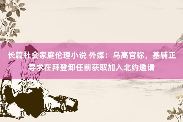 长篇社会家庭伦理小说 外媒：乌高官称，基辅正寻求在拜登卸任前获取加入北约邀请