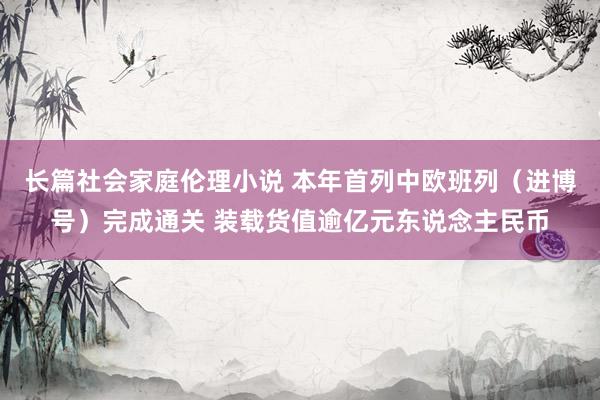 长篇社会家庭伦理小说 本年首列中欧班列（进博号）完成通关 装载货值逾亿元东说念主民币