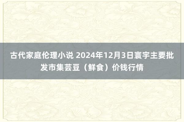 古代家庭伦理小说 2024年12月3日寰宇主要批发市集芸豆（鲜食）价钱行情