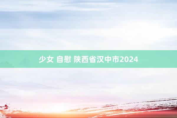 少女 自慰 陕西省汉中市2024