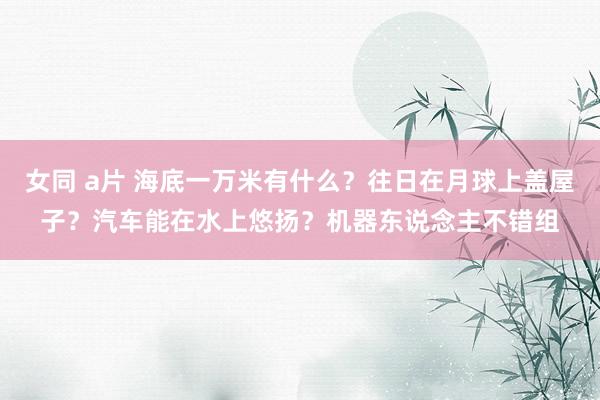 女同 a片 海底一万米有什么？往日在月球上盖屋子？汽车能在水上悠扬？机器东说念主不错组