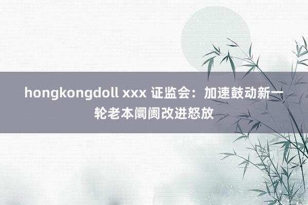 hongkongdoll xxx 证监会：加速鼓动新一轮老本阛阓改进怒放
