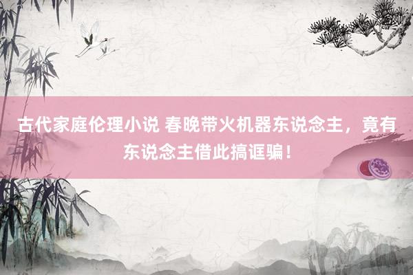 古代家庭伦理小说 春晚带火机器东说念主，竟有东说念主借此搞诓骗！