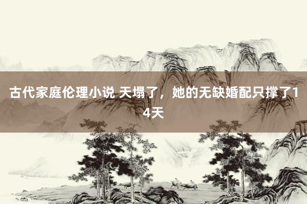 古代家庭伦理小说 天塌了，她的无缺婚配只撑了14天
