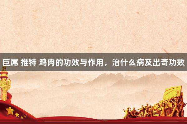 巨屌 推特 鸡肉的功效与作用，治什么病及出奇功效