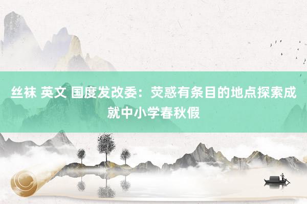 丝袜 英文 国度发改委：荧惑有条目的地点探索成就中小学春秋假