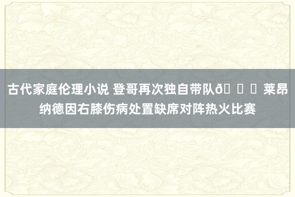 古代家庭伦理小说 登哥再次独自带队🙄莱昂纳德因右膝伤病处置缺席对阵热火比赛