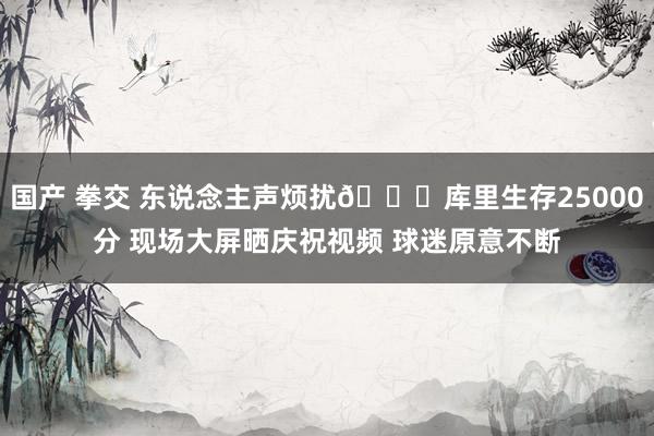 国产 拳交 东说念主声烦扰🎉库里生存25000分 现场大屏晒庆祝视频 球迷原意不断