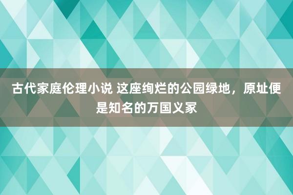 古代家庭伦理小说 这座绚烂的公园绿地，原址便是知名的万国义冢