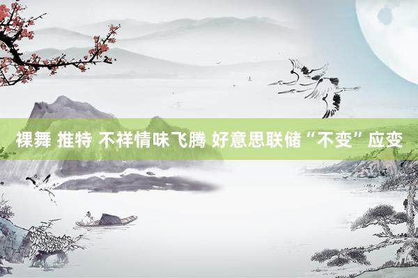 裸舞 推特 不祥情味飞腾 好意思联储“不变”应变