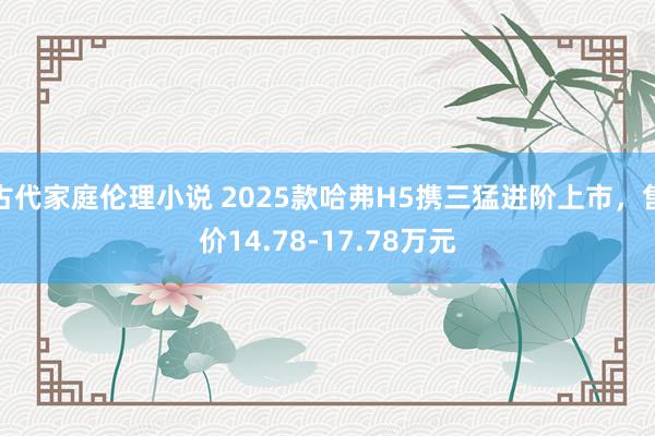 古代家庭伦理小说 2025款哈弗H5携三猛进阶上市，售价14.78-17.78万元