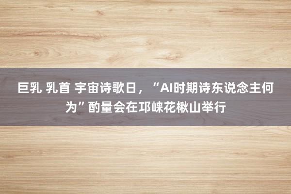 巨乳 乳首 宇宙诗歌日，“AI时期诗东说念主何为”酌量会在邛崃花楸山举行