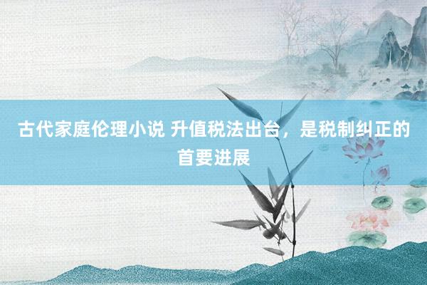 古代家庭伦理小说 升值税法出台，是税制纠正的首要进展