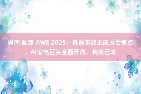 男同 動漫 AWE 2025：机器东谈主成展会焦点，AI家电巨头全面开战，将来已来