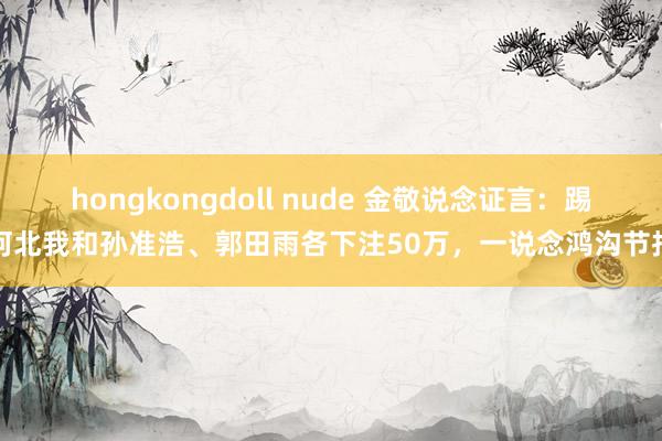 hongkongdoll nude 金敬说念证言：踢河北我和孙准浩、郭田雨各下注50万，一说念鸿沟节拍