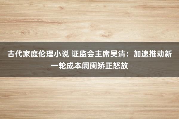 古代家庭伦理小说 证监会主席吴清：加速推动新一轮成本阛阓矫正怒放