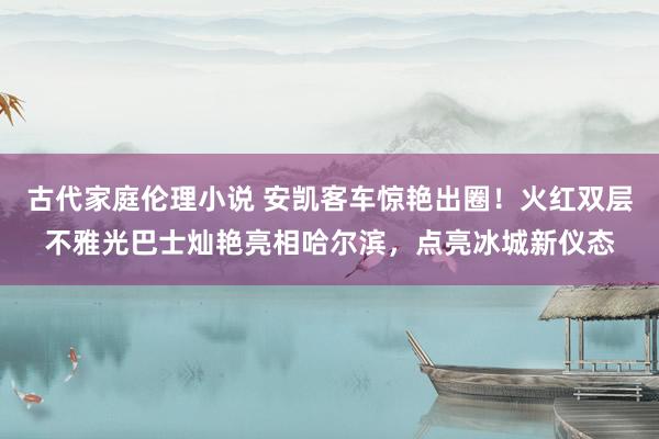 古代家庭伦理小说 安凯客车惊艳出圈！火红双层不雅光巴士灿艳亮相哈尔滨，点亮冰城新仪态