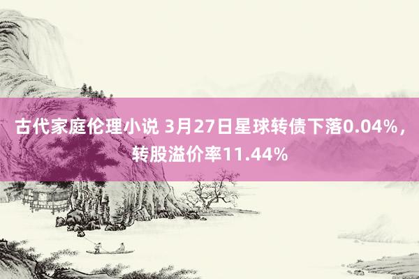 古代家庭伦理小说 3月27日星球转债下落0.04%，转股溢价率11.44%