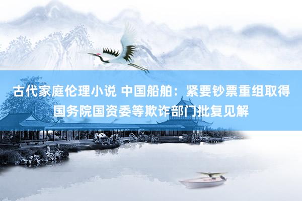 古代家庭伦理小说 中国船舶：紧要钞票重组取得国务院国资委等欺诈部门批复见解