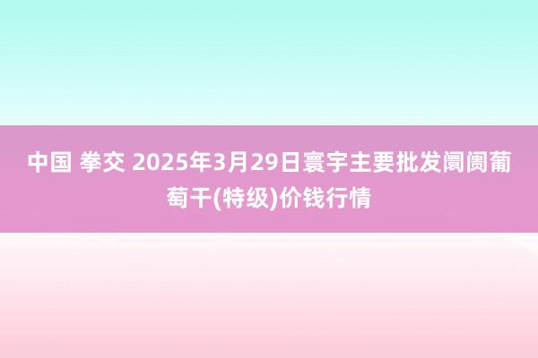 中国 拳交 2025年3月29日寰宇主要批发阛阓葡萄干(特级)价钱行情