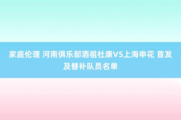 家庭伦理 河南俱乐部酒祖杜康VS上海申花 首发及替补队员名单