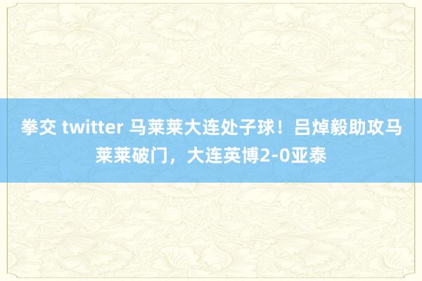 拳交 twitter 马莱莱大连处子球！吕焯毅助攻马莱莱破门，大连英博2-0亚泰