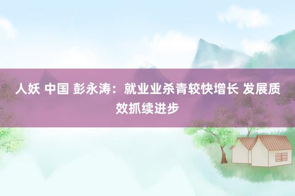 人妖 中国 彭永涛：就业业杀青较快增长 发展质效抓续进步