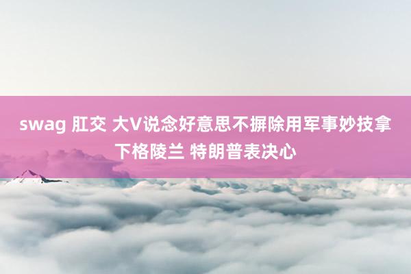 swag 肛交 大V说念好意思不摒除用军事妙技拿下格陵兰 特朗普表决心